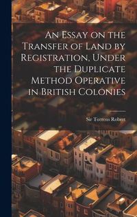 Cover image for An Essay on the Transfer of Land by Registration, Under the Duplicate Method Operative in British Colonies