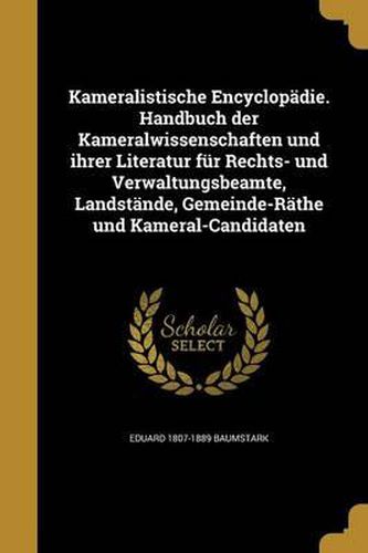 Kameralistische Encyclopadie. Handbuch Der Kameralwissenschaften Und Ihrer Literatur Fur Rechts- Und Verwaltungsbeamte, Landstande, Gemeinde-Rathe Und Kameral-Candidaten