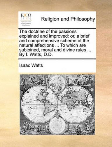 The Doctrine of the Passions Explained and Improved: Or, a Brief and Comprehensive Scheme of the Natural Affections ... to Which Are Subjoined, Moral and Divine Rules ... by I. Watts, D.D.