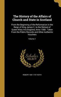 Cover image for The History of the Affairs of Church and State in Scotland: From the Beginning of the Reformation in the Reign of King James V. to the Retreat of Queen Mary Into England, Anno 1568: Taken from the Public Records and Other Authentic Vouchers; Volume 1