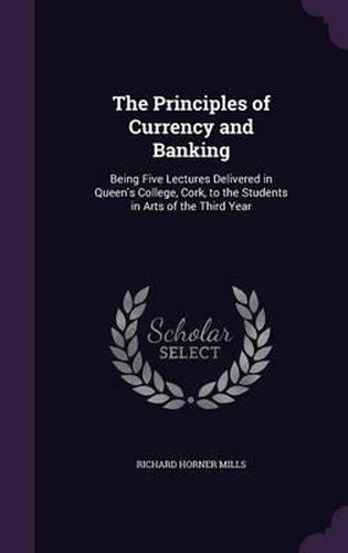 The Principles of Currency and Banking: Being Five Lectures Delivered in Queen's College, Cork, to the Students in Arts of the Third Year