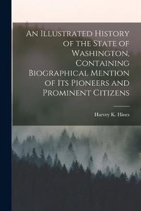 Cover image for An Illustrated History of the State of Washington, Containing Biographical Mention of Its Pioneers and Prominent Citizens