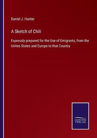 Cover image for A Sketch of Chili: Expressly prepared for the Use of Emigrants, from the Unites States and Europe to that Country