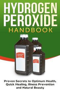 Cover image for Hydrogen Peroxide Handbook: Proven Secrets to Optimum Health, Quick Healing, Illness Prevention and Natural Beauty