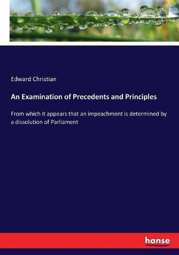 Cover image for An Examination of Precedents and Principles: From which it appears that an impeachment is determined by a dissolution of Parliament