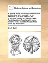 Cover image for A Treatise on the Use and Abuse of Mineral Waters: Also Rules Necessary to Be Observed by Invalids Who Visit the Chalybeate Springs of the Old and New Tunbridge Wells. Together with Some Remarks on the Immoderate Use of Sea Water. by Hugh Smith, ...