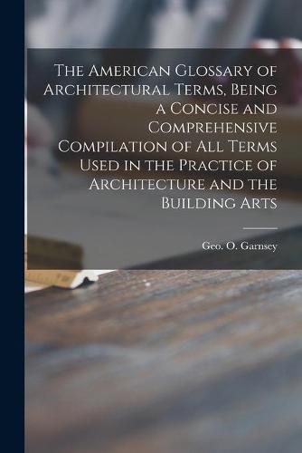 Cover image for The American Glossary of Architectural Terms, Being a Concise and Comprehensive Compilation of All Terms Used in the Practice of Architecture and the Building Arts