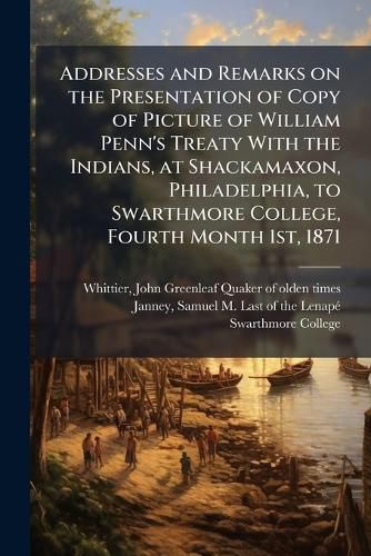 Cover image for Addresses and Remarks on the Presentation of Copy of Picture of William Penn's Treaty With the Indians, at Shackamaxon, Philadelphia, to Swarthmore College, Fourth Month 1st, 1871