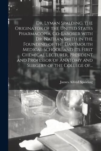 Dr. Lyman Spalding, the Originator of the United States Pharmacopia, Co-laborer With Dr. Nathan Smith in the Founding of the Dartmouth Medical School, and Its First Chemical Lecturer, President and Professor of Anatomy and Surgery of the College Of...