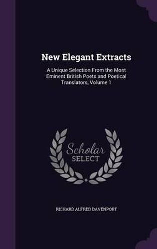 New Elegant Extracts: A Unique Selection from the Most Eminent British Poets and Poetical Translators, Volume 1