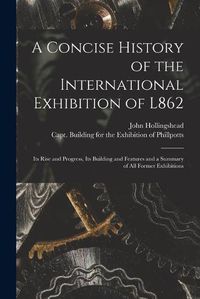 Cover image for A Concise History of the International Exhibition of L862: Its Rise and Progress, Its Building and Features and a Summary of All Former Exhibitions