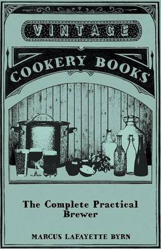 Cover image for The Complete Practical Brewer; Or, Plain, Accurate, And Thorough Instructions In The Art Of Brewing Ale, Beer, And Porter; Including The Process Of Making Bavarian Beer; Also, All The Small Beers, Such As Root Beer, Ginger Pop, Sasparilla-Beer, Mead, Spr