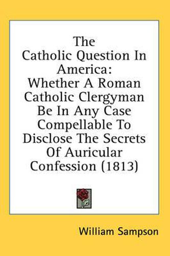 Cover image for The Catholic Question In America: Whether A Roman Catholic Clergyman Be In Any Case Compellable To Disclose The Secrets Of Auricular Confession (1813)