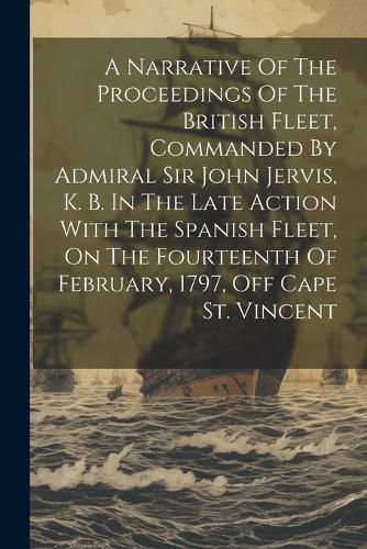 A Narrative Of The Proceedings Of The British Fleet, Commanded By Admiral Sir John Jervis, K. B. In The Late Action With The Spanish Fleet, On The Fourteenth Of February, 1797, Off Cape St. Vincent