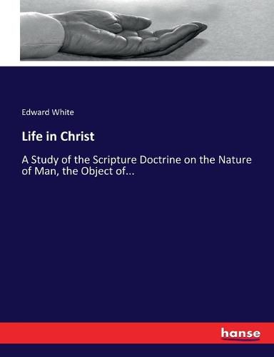 Life in Christ: A Study of the Scripture Doctrine on the Nature of Man, the Object of...