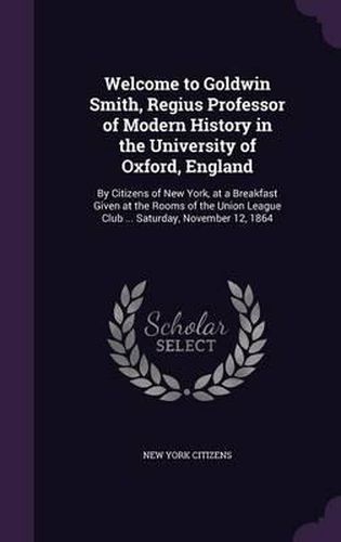 Welcome to Goldwin Smith, Regius Professor of Modern History in the University of Oxford, England: By Citizens of New York, at a Breakfast Given at the Rooms of the Union League Club ... Saturday, November 12, 1864