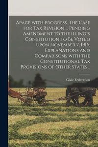 Cover image for Apace With Progress [microform]. The Case for Tax Revision ... Pending Amendment to the Illinois Constitution to Be Voted Upon November 7, 1916. Explanations and Comparisons With the Constitutional Tax Provisions of Other States ..