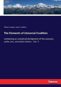 Cover image for The Elements of Universal Erudition: containing an analytical abridgment of the sciences, polite arts, and belles lettres - Vol. 3