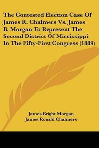 Cover image for The Contested Election Case of James R. Chalmers vs. James B. Morgan to Represent the Second District of Mississippi in the Fifty-First Congress (1889)