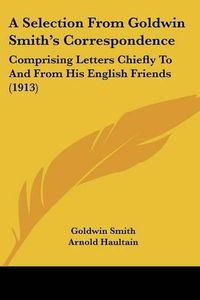 Cover image for A Selection from Goldwin Smith's Correspondence: Comprising Letters Chiefly to and from His English Friends (1913)