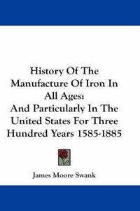 Cover image for History of the Manufacture of Iron in All Ages: And Particularly in the United States for Three Hundred Years 1585-1885