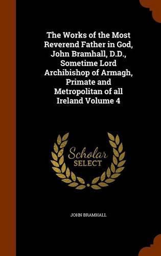 Cover image for The Works of the Most Reverend Father in God, John Bramhall, D.D., Sometime Lord Archibishop of Armagh, Primate and Metropolitan of All Ireland Volume 4