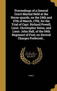 Cover image for Proceedings of a General Court Martial Held at the Horse-Guards, on the 24th and 27th of March, 1792, for the Trial of Capt. Richard Powell, Lieut. Christopher Seton, and Lieut. John Hall, of the 54th Regiment of Foot; On Several Charges Preferred...