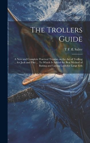 Cover image for The Trollers Guide; a new and Complete Practical Treatise on the art of Trolling ... for Jack and Pike ... To Which is Added the Best Method of Baiting and Laying Lines for Large Eels