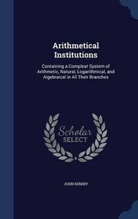 Cover image for Arithmetical Institutions: Containing a Compleat System of Arithmetic, Natural, Logarithmical, and Algebraical in All Their Branches