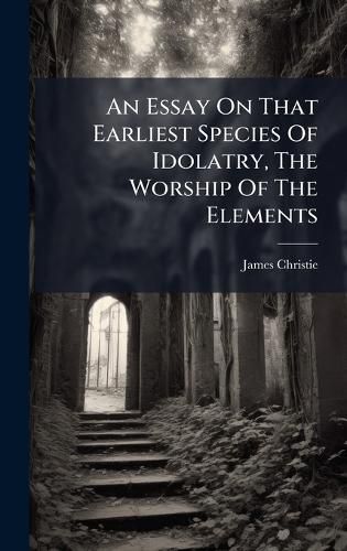 Cover image for An Essay On That Earliest Species Of Idolatry, The Worship Of The Elements