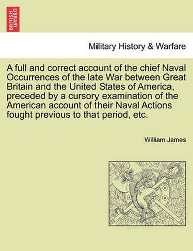 Cover image for A Full and Correct Account of the Chief Naval Occurrences of the Late War Between Great Britain and the United States of America, Preceded by a Cursory Examination of the American Account of Their Naval Actions Fought Previous to That Period, Etc.