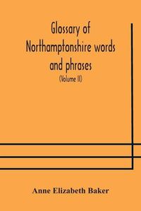 Cover image for Glossary of Northamptonshire words and phrases; with examples of their colloquial use, and illus. from various authors: to which are added, the customs of the county (Volume II)