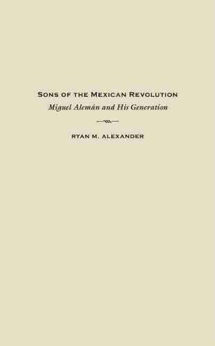 Sons of the Mexican Revolution: Miguel Aleman and His Generation