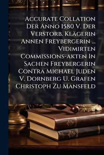 Cover image for Accurate Collation Der Anno 1580 V. Der Verstorb. Kl Gerin Annen Freybergerin ... Vidimirten Commissions-Akten in Sachen Freybergerin Contra Michael Juden V. Dornberg U. Grafen Christoph Zu Mansfeld...