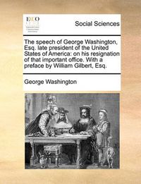 Cover image for The Speech of George Washington, Esq. Late President of the United States of America: On His Resignation of That Important Office. with a Preface by William Gilbert, Esq.