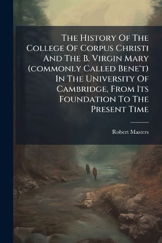 Cover image for The History Of The College Of Corpus Christi And The B. Virgin Mary (commonly Called Bene't) In The University Of Cambridge, From Its Foundation To The Present Time...