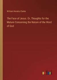 Cover image for The Face of Jesus. Or, Thoughts for the Mature Concerning the Nature of the Word of God