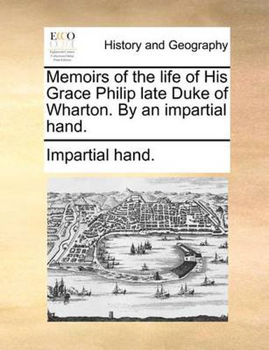 Memoirs of the Life of His Grace Philip Late Duke of Wharton. by an Impartial Hand.