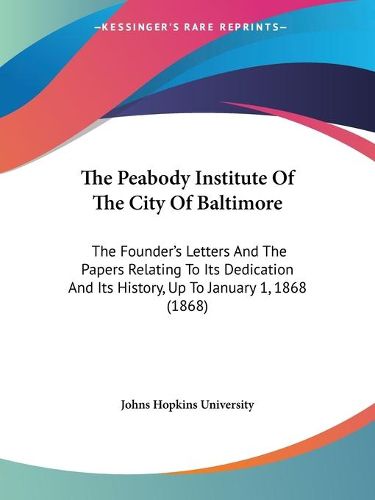 The Peabody Institute of the City of Baltimore: The Founder's Letters and the Papers Relating to Its Dedication and Its History, Up to January 1, 1868 (1868)