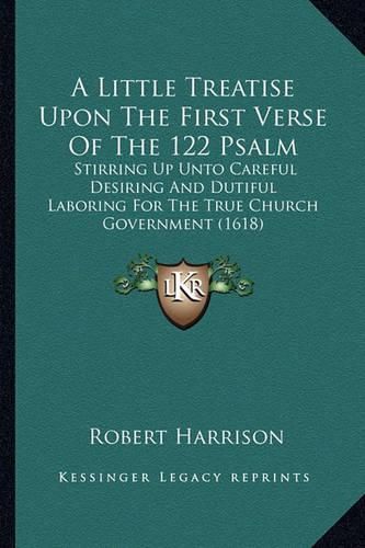 A Little Treatise Upon the First Verse of the 122 Psalm: Stirring Up Unto Careful Desiring and Dutiful Laboring for the True Church Government (1618)