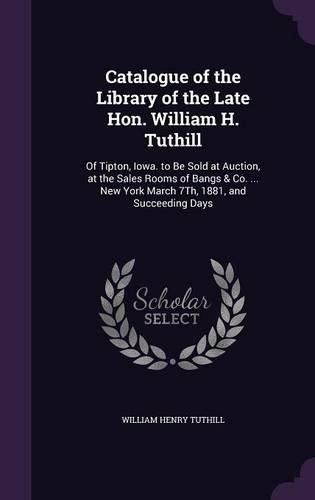 Cover image for Catalogue of the Library of the Late Hon. William H. Tuthill: Of Tipton, Iowa. to Be Sold at Auction, at the Sales Rooms of Bangs & Co. ... New York March 7th, 1881, and Succeeding Days