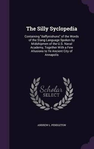 Cover image for The Silly Syclopedia: Containing Daffynishuns of the Words of the Slang Language Spoken by Midshipmen of the U.S. Naval Academy, Together with a Few Allusions to Ye Ancient City of Annapolis