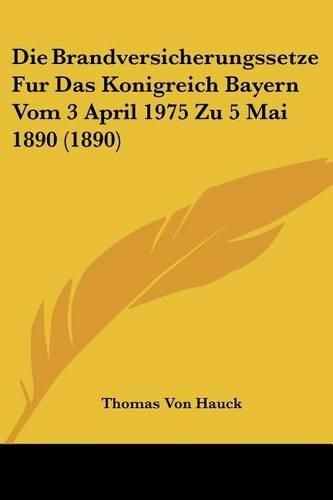 Die Brandversicherungssetze Fur Das Konigreich Bayern Vom 3 April 1975 Zu 5 Mai 1890 (1890)