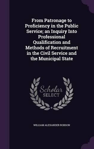 Cover image for From Patronage to Proficiency in the Public Service; An Inquiry Into Professional Qualification and Methods of Recruitment in the Civil Service and the Municipal State