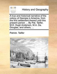 Cover image for A True and Historical Narrative of the Colony of Georgia in America, from the First Settlement Thereof Until This Present Period: ... by Pat. Tailfer, M.D. Hugh Anderson, M.A. Da. Douglas, and Others, ...