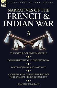 Cover image for Narratives of the French and Indian War: 3-The Capture of Fort Duquesne, Commissary Wilson's Orderly Book. Fort Duquesne and Fort Pitt, A Journal Kept During the Siege of Fort William Henry, August, 1757, Braddock Ballads