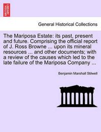 Cover image for The Mariposa Estate: Its Past, Present and Future. Comprising the Official Report of J. Ross Browne ... Upon Its Mineral Resources ... and Other Documents; With a Review of the Causes Which Led to the Late Failure of the Mariposa Company ...