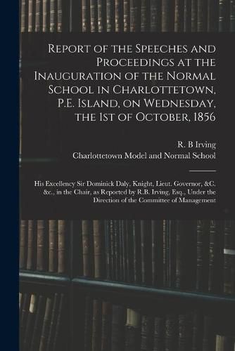 Report of the Speeches and Proceedings at the Inauguration of the Normal School in Charlottetown, P.E. Island, on Wednesday, the 1st of October, 1856 [microform]: His Excellency Sir Dominick Daly, Knight, Lieut. Governor, &c. &c., in the Chair, As...