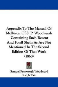 Cover image for Appendix To The Manual Of Mollusca, Of S. P. Woodward: Containing Such Recent And Fossil Shells As Are Not Mentioned In The Second Edition Of That Work (1868)