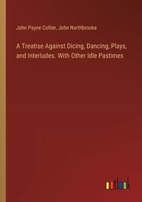 Cover image for A Treatise Against Dicing, Dancing, Plays, and Interludes. With Other Idle Pastimes